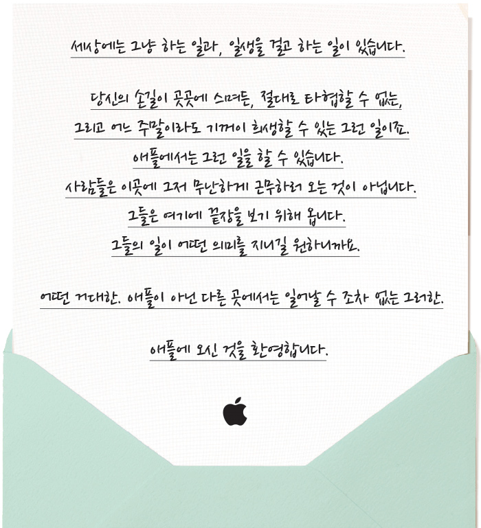 세상에는 그냥 하는 일과, 일생을 걸고 하는 일이 있습니다. 당신의 손길이 곳곳에 스며든, 절대로 타협할 수 없는, 그리고 어느 주말이라도 기꺼이 희생할 수 있는 그런 일이죠. 애플에서는 그런 일을 할 수 있습니다. 사람들은 이곳에 그저 무난하게 근무하러 오는 것이 아닙니다. 그들은 여기에 끝장을 보기 위해 옵니다. 그들의 일이 어떤 의미를 지니길 원하니까요. 어떤 거대한. 애플이 아닌 다른 곳에서는 일어날 수 조차 없는 그러한. 애플에 오신 것을 환영합니다.