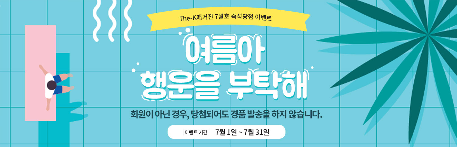 The-K 매거진 7월호 즉석당첨 이벤트 여름아 행운을 부탁해 무더위에 지치고 힘든 당신을 위해 The-K 매거진이 시원하게~~쏩니다! Cool한 행운 잡으러 지금 가볼까요? | 이벤트 기간 | 7월 1일 ~ 7월 31일