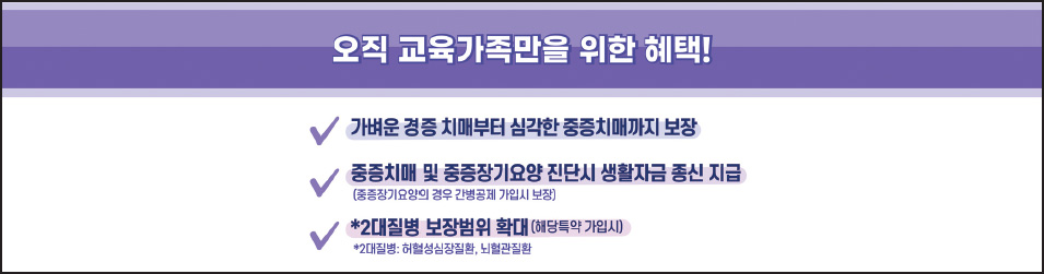 오직 교육가족만을 위한 혜택! 가벼운 경증 치매부터 심각한 중증치매까지 보장 중증치매 및 중증장기요양 진단시 생활자금 종신 지급(중증장기요양의 경우 간병공제 가입시 보장) *2대질병 보장범위 확대(해당특약 가입시) *2대질병:허혈성심장질환, 뇌혈관질환