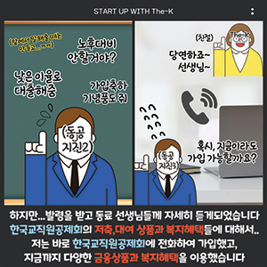 START UP WITH The-K, 하지만... 발령을 받고 동료 선생님들께 자세히 듣게 되었습니다 한국교직원공제회의 저축, 대여 상품과 복지혜택들에 대해서... 저는 바로 한국교직원공제회에 전화하여 가입했고, 지금까지 다양한 금융상품과 복지혜택을 이용했습니다.