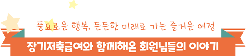 풍요로운 행복, 든든한 미래로 가는 즐거운 여정 장기저축급여와 함께해온 회원님들의 이야기