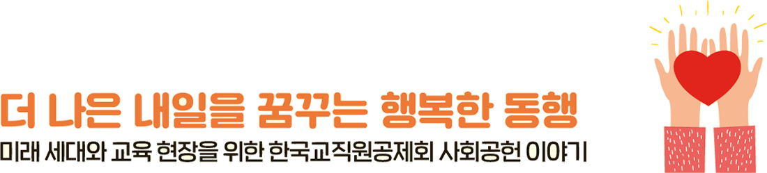 더 나은 내일을 꿈꾸는 행복한 동행 미래 세대와 교육 현장을 위한 한국교직원공제회 사회공헌 이야기