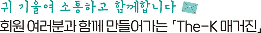 귀 기울여 소통하고 함께 합니다 회원 여러분과 함께 만들어가는「The-K 매거진」