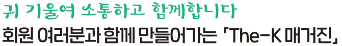 귀 기울여 소통하고 함께 합니다 회원 여러분과 함께 만들어가는「The-K 매거진」