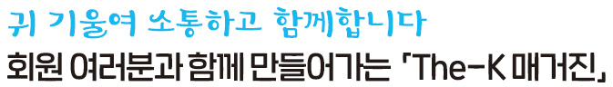 귀 기울여 소통하고 함께 합니다 회원 여러분과 함께 만들어가는「The-K 매거진」