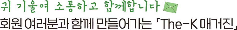 귀 기울여 소통하고 함께 합니다 회원 여러분과 함께 만들어가는「The-K 매거진」