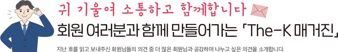 귀 기울여 소통하고 함께 합니다 회원 여러분과 함께 만들어가는「The-K 매거진」