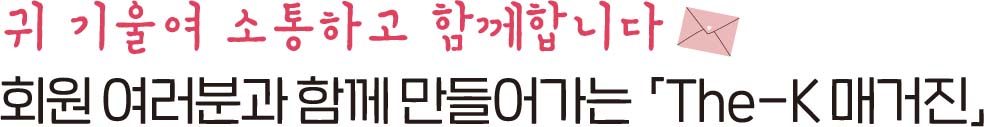 귀 기울여 소통하고 함께 합니다 회원 여러분과 함께 만들어가는「The-K 매거진」