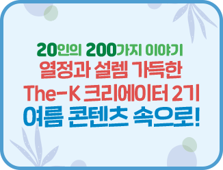 글과 영상으로 소통하는 회원20인의 200가지 이야기 열정과 설렘 가득한 The-K 크리에이터 2기 여름 콘텐츠 속으로!